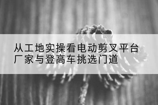 林西电动剪叉升降平台厂家-从工地实操看电动剪叉平台厂家与登高车挑选门道