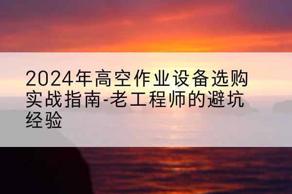 林西高空作业升降机厂家推荐-2024年高空作业设备选购实战指南-老工程师的避坑经验