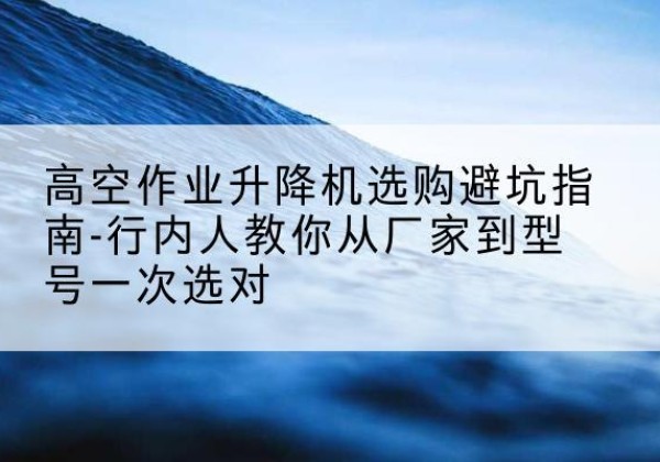 林西升降平台厂家-高空作业升降机选购避坑指南-行内人教你从厂家到型号一次选对