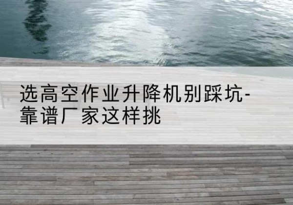 林西剪叉式升降机厂家-选高空作业升降机别踩坑-靠谱厂家这样挑
