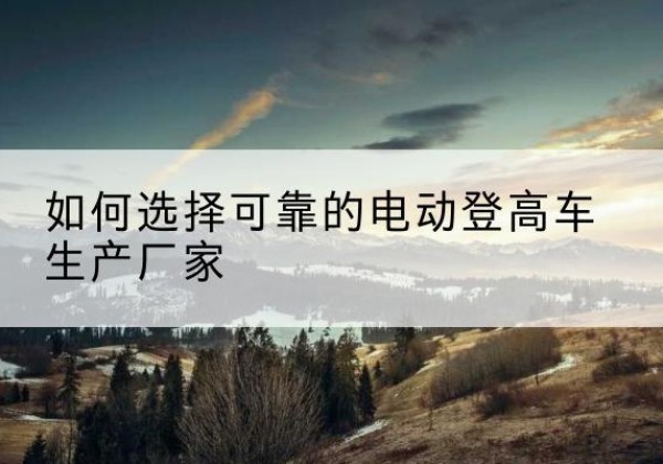 林西电动登高车厂家-如何选择可靠的电动登高车生产厂家