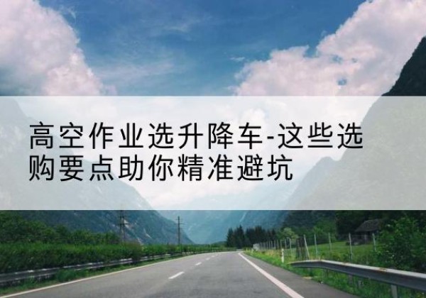 林西升降车厂家-高空作业选升降车-这些选购要点助你*避坑