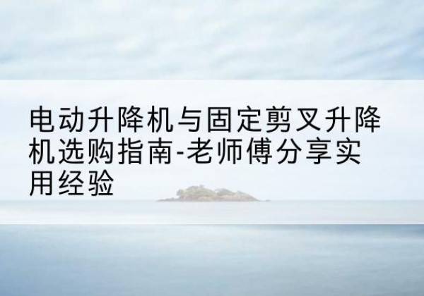 林西电动升降机怎么选-电动升降机与固定剪叉升降机选购指南-老师傅分享实用经验