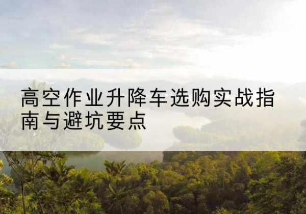林西升降车怎么选-高空作业升降车选购实战指南与避坑要点