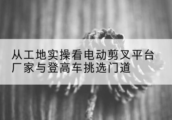 林西电动剪叉升降平台厂家-从工地实操看电动剪叉平台厂家与登高车挑选门道