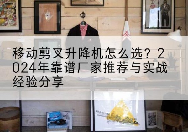 林西升降平台厂家推荐-移动剪叉升降机怎么选？2024年靠谱厂家推荐与实战经验分享