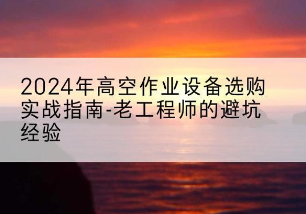 林西高空作业升降机厂家推荐-2024年高空作业设备选购实战指南-老工程师的避坑经验
