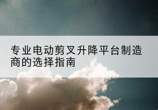 林西电动剪叉升降平台厂家-专业电动剪叉升降平台制造商的选择指南